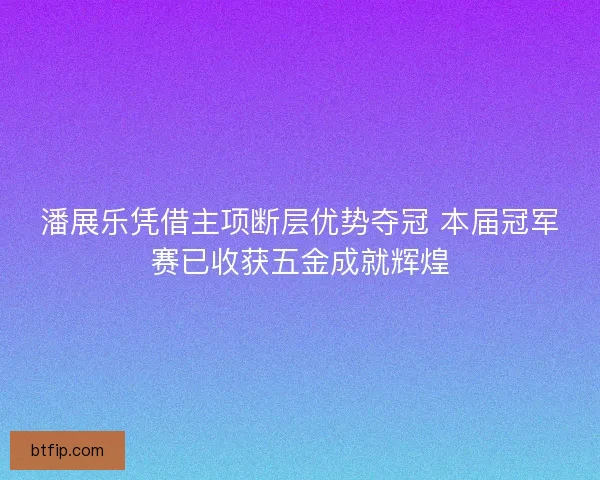 潘展乐凭借主项断层优势夺冠 本届冠军赛已收获五金成就辉煌