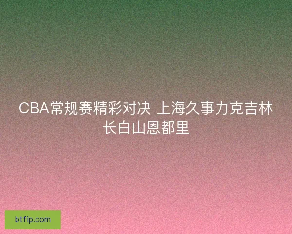CBA常规赛精彩对决 上海久事力克吉林长白山恩都里