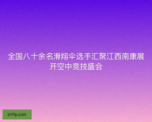 全国八十余名滑翔伞选手汇聚江西南康展开空中竞技盛会