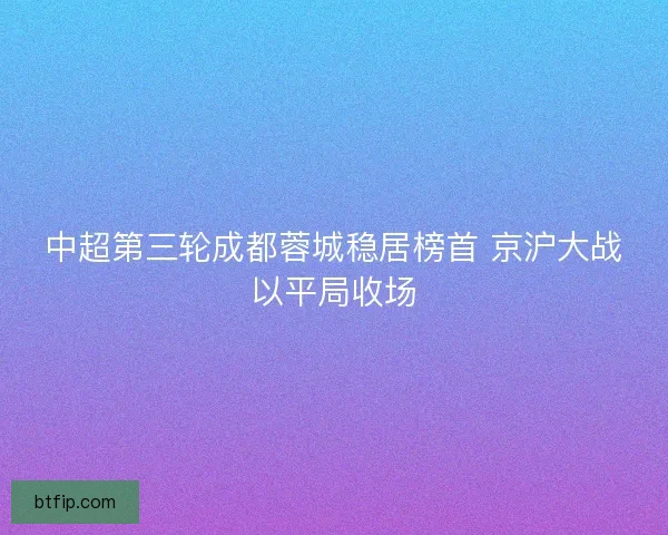 中超第三轮成都蓉城稳居榜首 京沪大战以平局收场