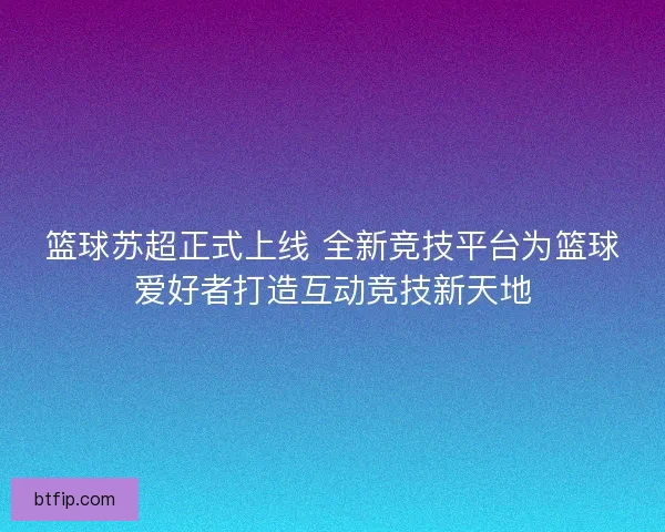 篮球苏超正式上线 全新竞技平台为篮球爱好者打造互动竞技新天地